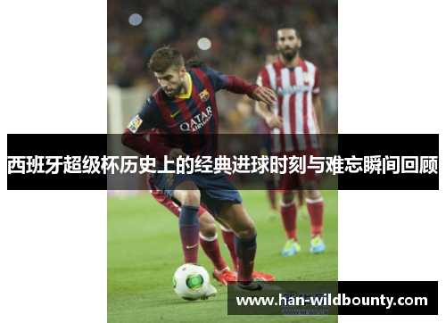 西班牙超级杯历史上的经典进球时刻与难忘瞬间回顾 西班牙超级杯历史上的经典进球时刻与难忘瞬间回顾
