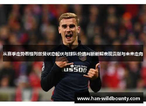 从赛季走势看格列兹曼状态起伏与球队价值判断新解表现贡献与未来走向