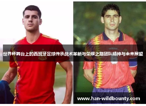 世界杯舞台上的西班牙足球传承战术革新与荣耀之路团队精神与未来展望 世界杯舞台上的西班牙足球传承战术革新与荣耀之路团队精神与未来展望