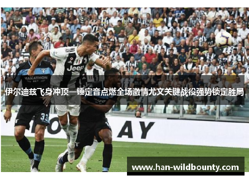 伊尔迪兹飞身冲顶一锤定音点燃全场激情尤文关键战役强势锁定胜局