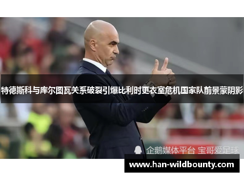 特德斯科与库尔图瓦关系破裂引爆比利时更衣室危机国家队前景蒙阴影 特德斯科与库尔图瓦关系破裂引爆比利时更衣室危机国家队前景蒙阴影