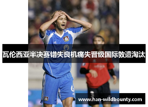 瓦伦西亚半决赛错失良机痛失晋级国际敦遭淘汰 瓦伦西亚半决赛错失良机痛失晋级国际敦遭淘汰