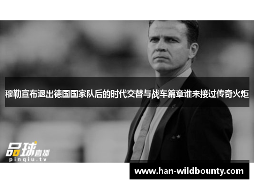 穆勒宣布退出德国国家队后的时代交替与战车篇章谁来接过传奇火炬